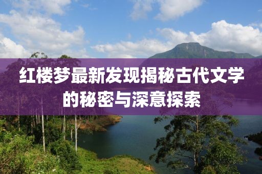 紅樓夢最新發(fā)現(xiàn)揭秘古代文學(xué)的秘密與深意探索