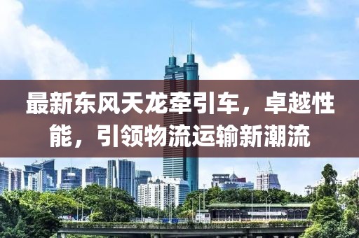 最新東風天龍牽引車，卓越性能，引領物流運輸新潮流