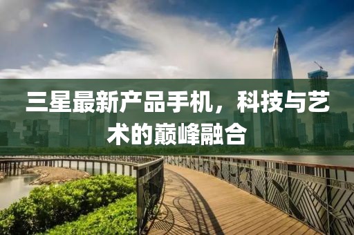 三星最新產(chǎn)品手機(jī)，科技與藝術(shù)的巔峰融合