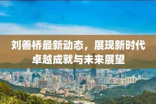 劉善橋最新動(dòng)態(tài)，展現(xiàn)新時(shí)代卓越成就與未來展望