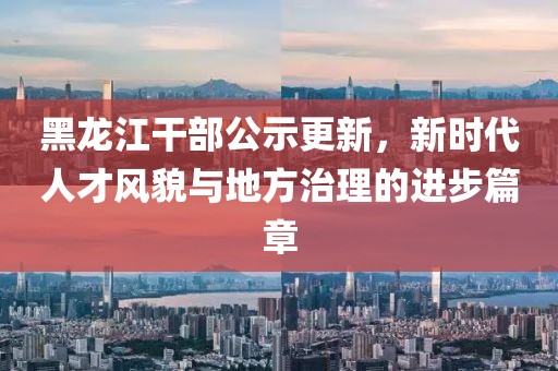 黑龍江干部公示更新，新時(shí)代人才風(fēng)貌與地方治理的進(jìn)步篇章