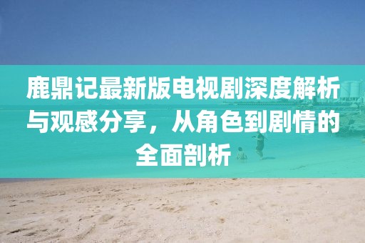 鹿鼎記最新版電視劇深度解析與觀感分享，從角色到劇情的全面剖析