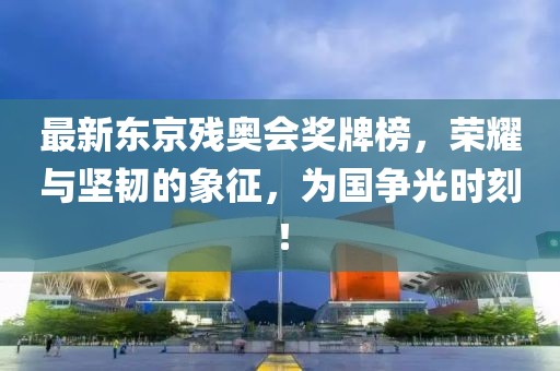 最新東京殘奧會(huì)獎(jiǎng)牌榜，榮耀與堅(jiān)韌的象征，為國爭光時(shí)刻！