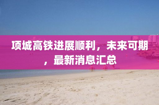 項城高鐵進(jìn)展順利，未來可期，最新消息匯總