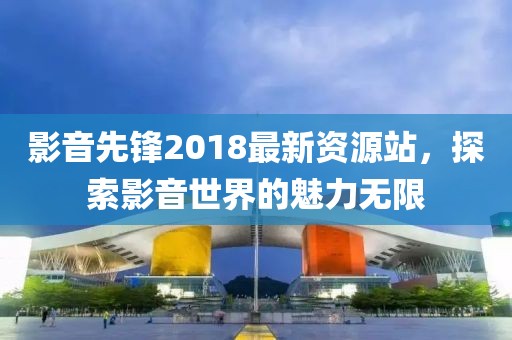 影音先鋒2018最新資源站，探索影音世界的魅力無(wú)限