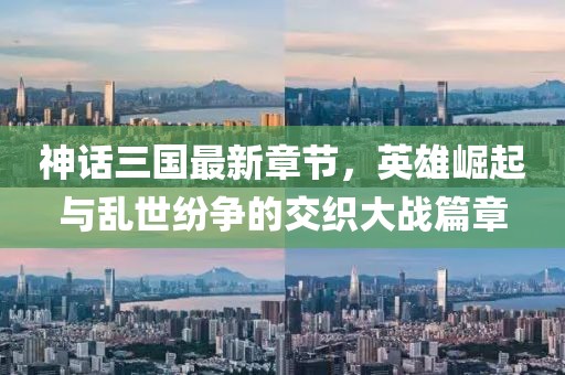 神話三國最新章節(jié)，英雄崛起與亂世紛爭的交織大戰(zhàn)篇章