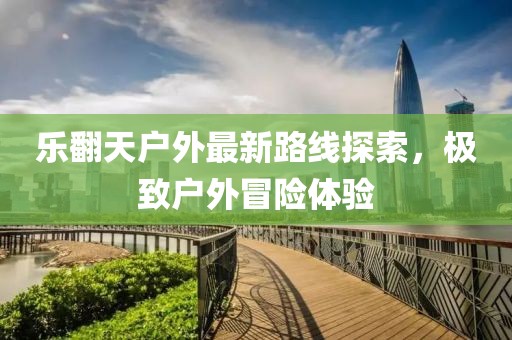 樂翻天戶外最新路線探索，極致戶外冒險體驗