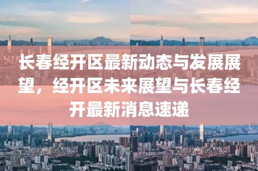 長春經(jīng)開區(qū)最新動(dòng)態(tài)與發(fā)展展望，經(jīng)開區(qū)未來展望與長春經(jīng)開最新消息速遞
