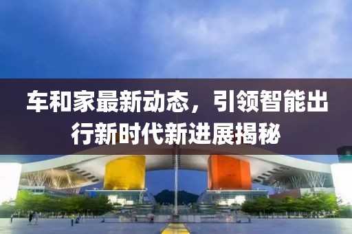 車和家最新動(dòng)態(tài)，引領(lǐng)智能出行新時(shí)代新進(jìn)展揭秘