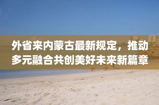 外省來內(nèi)蒙古最新規(guī)定，推動多元融合共創(chuàng)美好未來新篇章