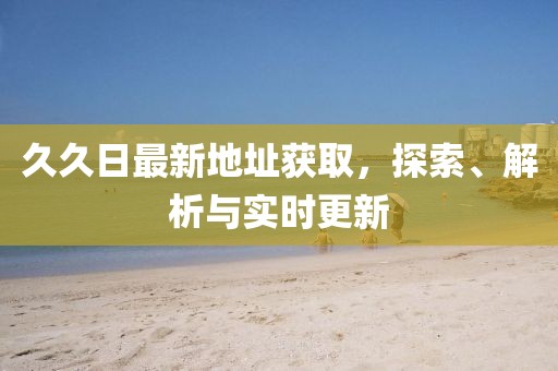 久久日最新地址獲取，探索、解析與實(shí)時更新