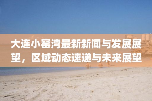 大連小窯灣最新新聞與發(fā)展展望，區(qū)域動態(tài)速遞與未來展望