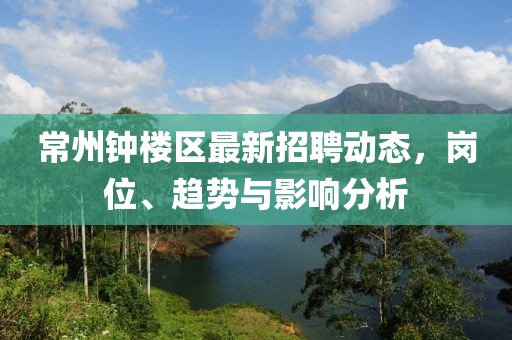 常州鐘樓區(qū)最新招聘動(dòng)態(tài)，崗位、趨勢與影響分析