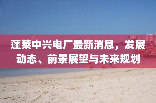 蓬萊中興電廠最新消息，發(fā)展動態(tài)、前景展望與未來規(guī)劃