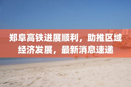 鄭阜高鐵進展順利，助推區(qū)域經(jīng)濟發(fā)展，最新消息速遞