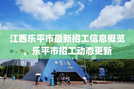 江西樂平市最新招工信息概覽，樂平市招工動(dòng)態(tài)更新