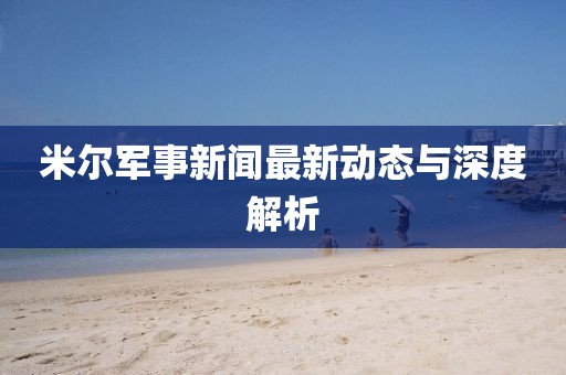 米爾軍事新聞最新動態(tài)與深度解析