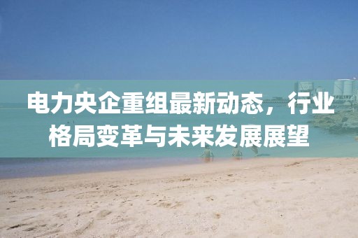 電力央企重組最新動(dòng)態(tài)，行業(yè)格局變革與未來(lái)發(fā)展展望
