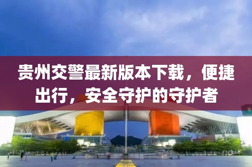 貴州交警最新版本下載，便捷出行，安全守護的守護者