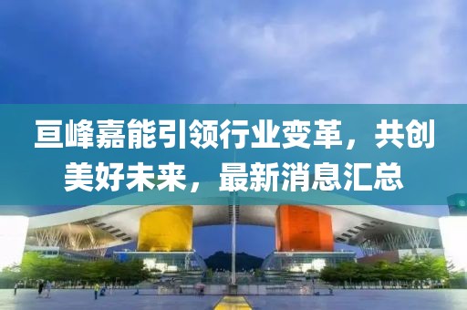 亙峰嘉能引領(lǐng)行業(yè)變革，共創(chuàng)美好未來，最新消息匯總