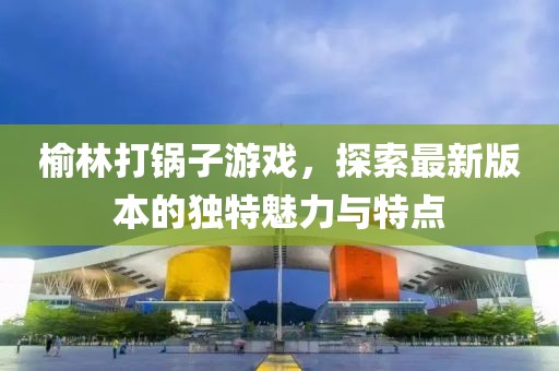 榆林打鍋子游戲，探索最新版本的獨特魅力與特點