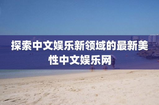 探索中文娛樂(lè)新領(lǐng)域的最新美性中文娛樂(lè)網(wǎng)