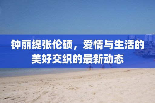 鐘麗緹張倫碩，愛情與生活的美好交織的最新動態(tài)