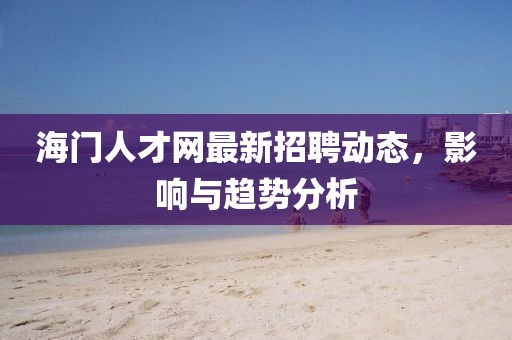 海門人才網(wǎng)最新招聘動態(tài)，影響與趨勢分析