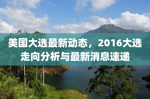 美國大選最新動態(tài)，2016大選走向分析與最新消息速遞
