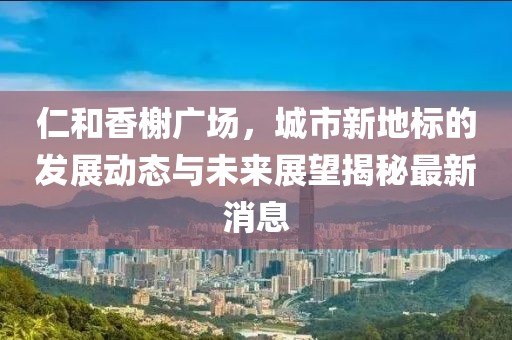 仁和香榭廣場(chǎng)，城市新地標(biāo)的發(fā)展動(dòng)態(tài)與未來展望揭秘最新消息