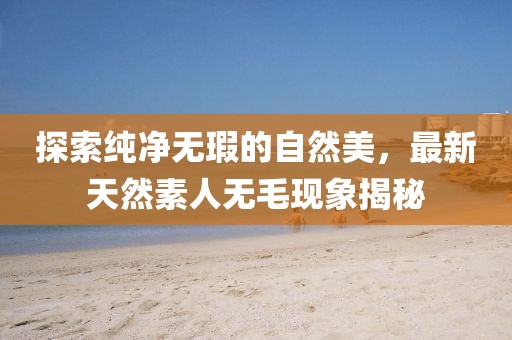 探索純凈無瑕的自然美，最新天然素人無毛現(xiàn)象揭秘