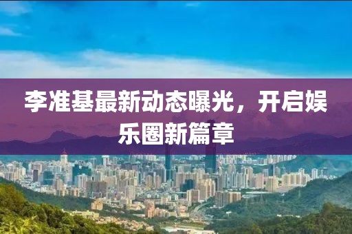 李準基最新動態(tài)曝光，開啟娛樂圈新篇章