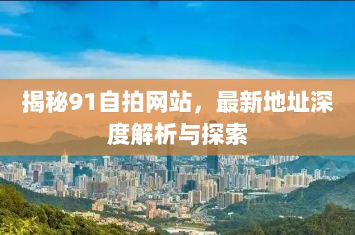 揭秘91自拍網(wǎng)站，最新地址深度解析與探索