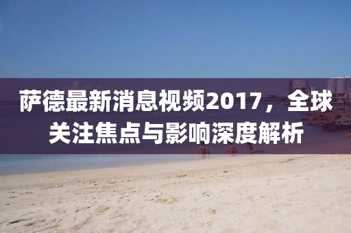 薩德最新消息視頻2017，全球關(guān)注焦點(diǎn)與影響深度解析