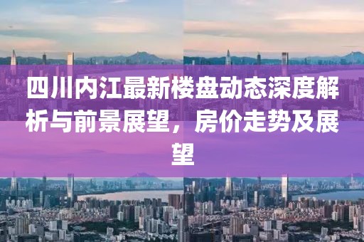 四川內(nèi)江最新樓盤動態(tài)深度解析與前景展望，房價走勢及展望
