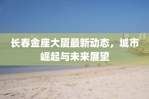 長春金座大廈最新動態(tài)，城市崛起與未來展望