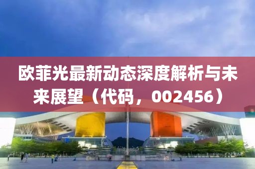 歐菲光最新動態(tài)深度解析與未來展望（代碼，002456）
