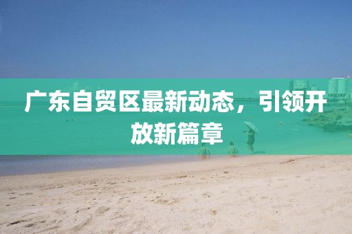 廣東自貿(mào)區(qū)最新動態(tài)，引領(lǐng)開放新篇章