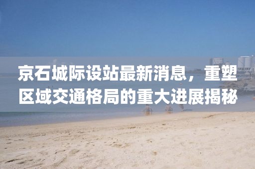 京石城際設站最新消息，重塑區(qū)域交通格局的重大進展揭秘