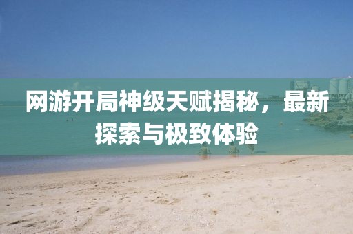 網(wǎng)游開局神級天賦揭秘，最新探索與極致體驗