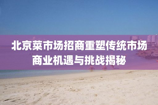 北京菜市場招商重塑傳統(tǒng)市場商業(yè)機遇與挑戰(zhàn)揭秘