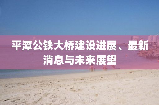 平潭公鐵大橋建設(shè)進(jìn)展、最新消息與未來(lái)展望