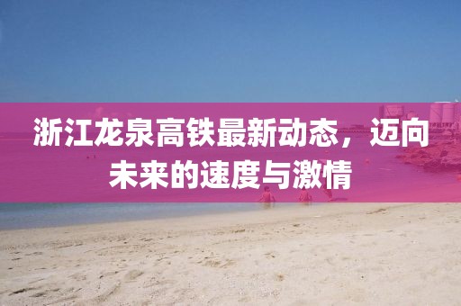 浙江龍泉高鐵最新動(dòng)態(tài)，邁向未來的速度與激情