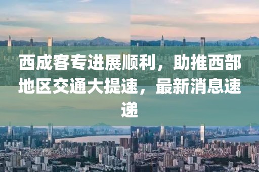 西成客專進(jìn)展順利，助推西部地區(qū)交通大提速，最新消息速遞