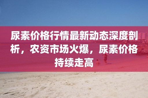 尿素價(jià)格行情最新動(dòng)態(tài)深度剖析，農(nóng)資市場(chǎng)火爆，尿素價(jià)格持續(xù)走高