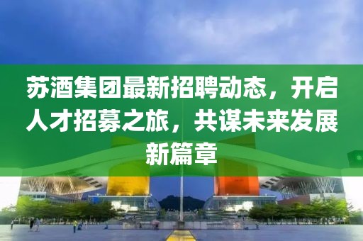 蘇酒集團(tuán)最新招聘動(dòng)態(tài)，開啟人才招募之旅，共謀未來(lái)發(fā)展新篇章