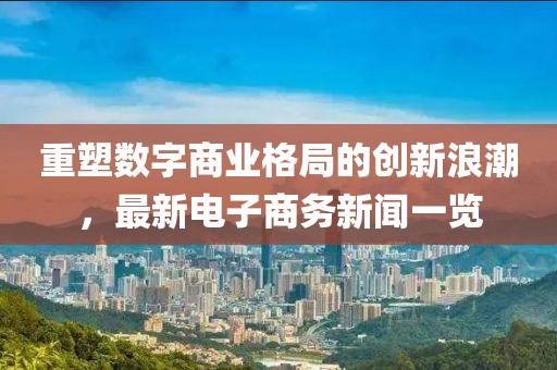 重塑數字商業(yè)格局的創(chuàng)新浪潮，最新電子商務新聞一覽