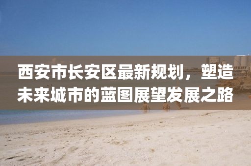 西安市長安區(qū)最新規(guī)劃，塑造未來城市的藍圖展望發(fā)展之路