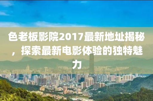 色老板影院2017最新地址揭秘，探索最新電影體驗的獨特魅力