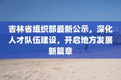 吉林省組織部最新公示，深化人才隊(duì)伍建設(shè)，開啟地方發(fā)展新篇章